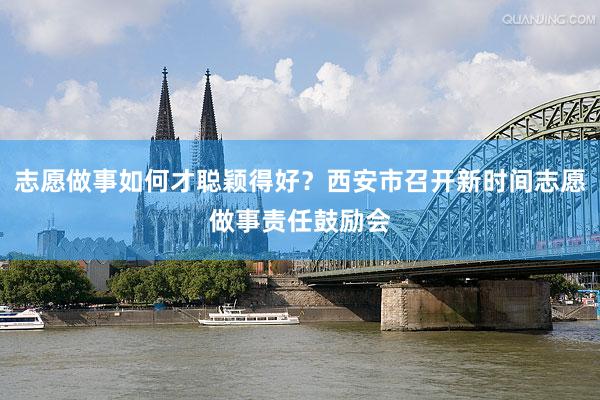 志愿做事如何才聪颖得好？西安市召开新时间志愿做事责任鼓励会