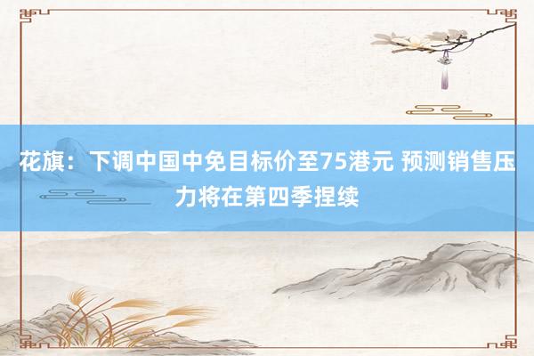 花旗：下调中国中免目标价至75港元 预测销售压力将在第四季捏续