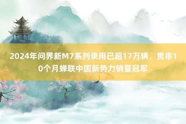 2024年问界新M7系列录用已超17万辆，贯串10个月蝉联中国新势力销量冠军