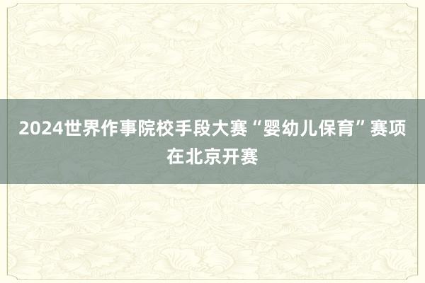 2024世界作事院校手段大赛“婴幼儿保育”赛项在北京开赛