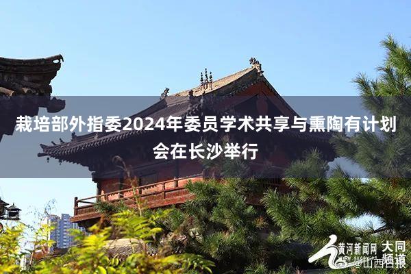 栽培部外指委2024年委员学术共享与熏陶有计划会在长沙举行